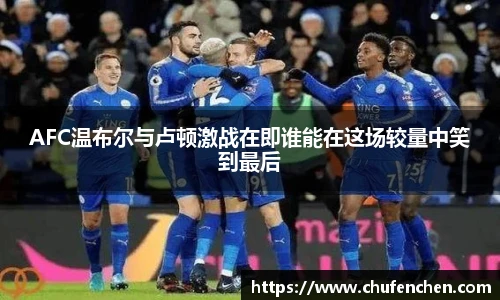 AFC温布尔与卢顿激战在即谁能在这场较量中笑到最后
