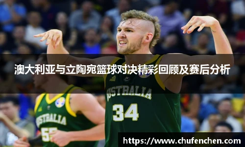 澳大利亚与立陶宛篮球对决精彩回顾及赛后分析
